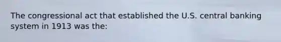 The congressional act that established the U.S. central banking system in 1913 was the: