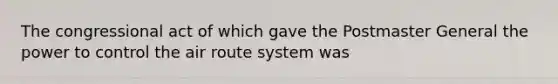 The congressional act of which gave the Postmaster General the power to control the air route system was