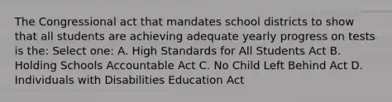 The Congressional act that mandates school districts to show that all students are achieving adequate yearly progress on tests is the: Select one: A. High Standards for All Students Act B. Holding Schools Accountable Act C. No Child Left Behind Act D. Individuals with Disabilities Education Act