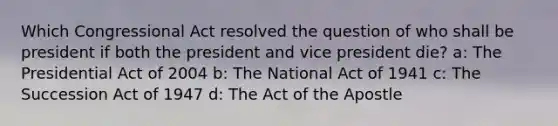 Which Congressional Act resolved the question of who shall be president if both the president and vice president die? a: The Presidential Act of 2004 b: The National Act of 1941 c: The Succession Act of 1947 d: The Act of the Apostle