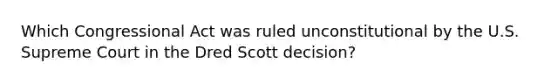 Which Congressional Act was ruled unconstitutional by the U.S. Supreme Court in the Dred Scott decision?