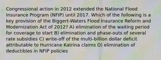 Congressional action in 2012 extended the National Flood Insurance Program (NFIP) until 2017. Which of the following is a key provision of the Biggert-Waters Flood Insurance Reform and Modernization Act of 2012? A) elimination of the waiting period for coverage to start B) elimination and phase-outs of several rate subsidies C) write-off of the multi-billion dollar deficit attributable to Hurricane Katrina claims D) elimination of deductibles in NFIP policies