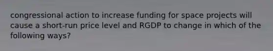 congressional action to increase funding for space projects will cause a short-run price level and RGDP to change in which of the following ways?