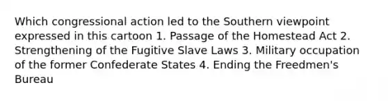 Which congressional action led to the Southern viewpoint expressed in this cartoon 1. Passage of the Homestead Act 2. Strengthening of the Fugitive Slave Laws 3. Military occupation of the former Confederate States 4. Ending the Freedmen's Bureau