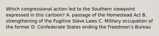 Which congressional action led to the Southern viewpoint expressed in this cartoon? A. passage of the Homestead Act B. strengthening of the Fugitive Slave Laws C. Military occupation of the former D. Confederate States ending the Freedmen's Bureau