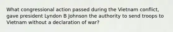 What congressional action passed during the Vietnam conflict, gave president Lyndon B Johnson the authority to send troops to Vietnam without a declaration of war?