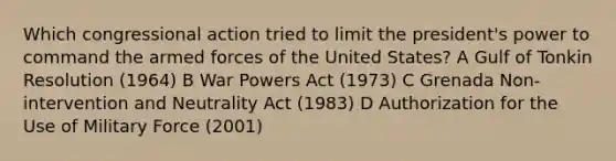 Which congressional action tried to limit the president's power to command the armed forces of the United States? A Gulf of Tonkin Resolution (1964) B War Powers Act (1973) C Grenada Non-intervention and Neutrality Act (1983) D Authorization for the Use of Military Force (2001)