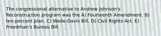 The congressional alternative to Andrew Johnson's Reconstruction program was the A) Fourteenth Amendment. B) ten-percent plan. C) Wade-Davis Bill. D) Civil Rights Act. E) Freedman's Bureau Bill.