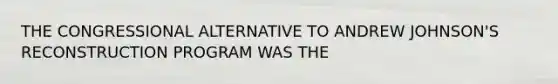 THE CONGRESSIONAL ALTERNATIVE TO ANDREW JOHNSON'S RECONSTRUCTION PROGRAM WAS THE