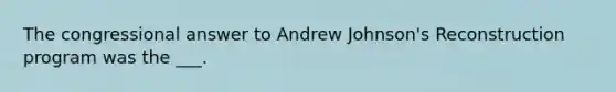 The congressional answer to Andrew Johnson's Reconstruction program was the ___.