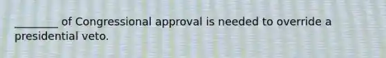 ________ of Congressional approval is needed to override a presidential veto.