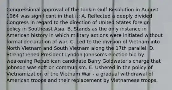 Congressional approval of the Tonkin Gulf Resolution in August 1964 was significant in that it: A. Reflected a deeply divided Congress in regard to the direction of United States foreign policy in Southeast Asia. B. Stands as the only instance in American history in which military actions were initiated without formal declaration of war. C. Led to the division of Vietnam into North Vietnam and South Vietnam along the 17th parallel. D. Strengthened President Lyndon Johnson's election bid by weakening Republican candidate Barry Goldwater's charge that Johnson was soft on communism. E. Ushered in the policy of Vietnamization of the Vietnam War - a gradual withdrawal of American troops and their replacement by Vietnamese troops.