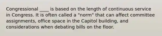 Congressional ____ is based on the length of continuous service in Congress. It is often called a "norm" that can affect committee assignments, office space in the Capitol building, and considerations when debating bills on the floor.