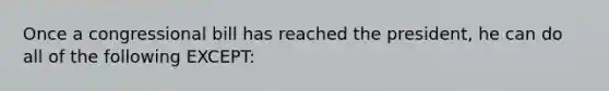 Once a congressional bill has reached the president, he can do all of the following EXCEPT: