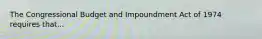 The Congressional Budget and Impoundment Act of 1974 requires that...