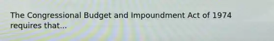 The Congressional Budget and Impoundment Act of 1974 requires that...