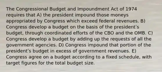 The Congressional Budget and Impoundment Act of 1974 requires that A) the president impound those moneys appropriated by Congress which exceed federal revenues. B) Congress develop a budget on the basis of the presidentʹs budget, through coordinated efforts of the CBO and the OMB. C) Congress develop a budget by adding up the requests of all the government agencies. D) Congress impound that portion of the presidentʹs budget in excess of government revenues. E) Congress agree on a budget according to a fixed schedule, with target figures for the total budget size.