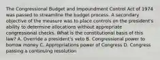 The Congressional Budget and Impoundment Control Act of 1974 was passed to streamline the budget process. A secondary objective of the measure was to place controls on the president's ability to determine allocations without appropriate congressional checks. What is the constitutional basis of this law? A. Override a president's veto B. Congressional power to borrow money C. Appropriations power of Congress D. Congress passing a continuing resolution