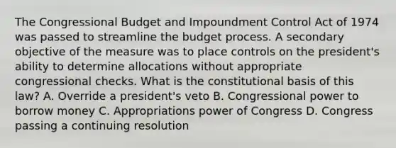 The Congressional Budget and Impoundment Control Act of 1974 was passed to streamline the budget process. A secondary objective of the measure was to place controls on the president's ability to determine allocations without appropriate congressional checks. What is the constitutional basis of this law? A. Override a president's veto B. Congressional power to borrow money C. Appropriations power of Congress D. Congress passing a continuing resolution