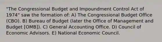 "The Congressional Budget and Impoundment Control Act of 1974" saw the formation of: A) The Congressional Budget Office (CBO). B) Bureau of Budget (later the Office of Management and Budget [OMB]). C) General Accounting Office. D) Council of Economic Advisors. E) National Economic Council.