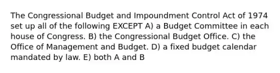 The Congressional Budget and Impoundment Control Act of 1974 set up all of the following EXCEPT A) a Budget Committee in each house of Congress. B) the Congressional Budget Office. C) the Office of Management and Budget. D) a fixed budget calendar mandated by law. E) both A and B