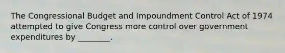 The Congressional Budget and Impoundment Control Act of 1974 attempted to give Congress more control over government expenditures by ________.