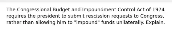 The Congressional Budget and Impoundment Control Act of 1974 requires the president to submit rescission requests to Congress, rather than allowing him to "impound" funds unilaterally. Explain.