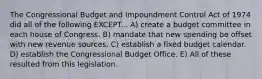 The Congressional Budget and Impoundment Control Act of 1974 did all of the following EXCEPT... A) create a budget committee in each house of Congress. B) mandate that new spending be offset with new revenue sources. C) establish a fixed budget calendar. D) establish the Congressional Budget Office. E) All of these resulted from this legislation.