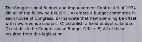 The Congressional Budget and Impoundment Control Act of 1974 did all of the following EXCEPT... A) create a budget committee in each house of Congress. B) mandate that new spending be offset with new revenue sources. C) establish a fixed budget calendar. D) establish the Congressional Budget Office. E) All of these resulted from this legislation.