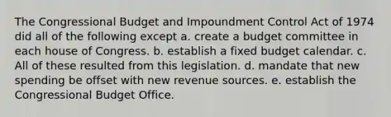 The Congressional Budget and Impoundment Control Act of 1974 did all of the following except a. create a budget committee in each house of Congress. b. establish a fixed budget calendar. c. All of these resulted from this legislation. d. mandate that new spending be offset with new revenue sources. e. establish the Congressional Budget Office.