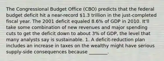 The Congressional Budget Office (CBO) predicts that the federal budget deficit hit a near-record 1.3 trillion in the just-completed fiscal year. The 2001 deficit equaled 8.6% of GDP in 2010. It'll take some combination of new revenues and major spending cuts to get the deficit down to about 3% of GDP, the level that many analysts say is sustainable. 1. A deficit-reduction plan includes an increase in taxes on the wealthy might have serious supply-side consequences because ________.