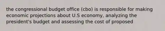 the congressional budget office (cbo) is responsible for making economic projections about U.S economy, analyzing the president's budget and assessing the cost of proposed