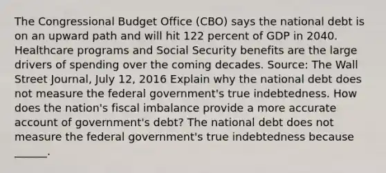 The Congressional Budget Office​ (CBO) says the national debt is on an upward path and will hit 122 percent of GDP in 2040. Healthcare programs and Social Security benefits are the large drivers of spending over the coming decades. ​Source: The Wall Street Journal​, July​ 12, 2016 Explain why the national debt does not measure the federal​ government's true indebtedness. How does the​ nation's fiscal imbalance provide a more accurate account of​ government's debt? The national debt does not measure the federal​ government's true indebtedness because​ ______.