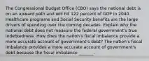 The Congressional Budget Office​ (CBO) says the national debt is on an upward path and will hit 122 percent of GDP in 2040. Healthcare programs and Social Security benefits are the large drivers of spending over the coming decades. Explain why the national debt does not measure the federal​ government's true indebtedness. How does the​ nation's fiscal imbalance provide a more accurate account of​ government's debt? The​ nation's fiscal imbalance provides a more accurate account of​ government's debt because the fiscal imbalance​ _______.