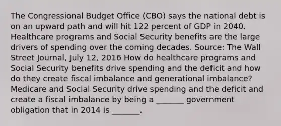 The Congressional Budget Office​ (CBO) says the national debt is on an upward path and will hit 122 percent of GDP in 2040. Healthcare programs and Social Security benefits are the large drivers of spending over the coming decades. ​Source: The Wall Street Journal​, July​ 12, 2016 How do healthcare programs and Social Security benefits drive spending and the deficit and how do they create fiscal imbalance and generational​ imbalance? Medicare and Social Security drive spending and the deficit and create a fiscal imbalance by being a​ _______ government obligation that in 2014 is​ _______.