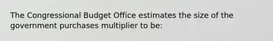 The Congressional Budget Office estimates the size of the government purchases multiplier to be: