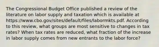 The Congressional Budget Office published a review of the literature on labor supply and taxation which is available at https://www.cbo.gov/sites/default/files/labormkts.pdf. According to this​ review, what groups are most sensitive to changes in tax​ rates? When tax rates are​ reduced, what fraction of the increase in labor supply comes from new entrants to the labor​ force?