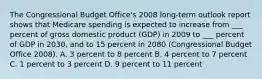 The Congressional Budget Office's 2008 long-term outlook report shows that Medicare spending is expected to increase from ___ percent of gross domestic product (GDP) in 2009 to ___ percent of GDP in 2030, and to 15 percent in 2080 (Congressional Budget Office 2008). A. 3 percent to 8 percent B. 4 percent to 7 percent C. 1 percent to 3 percent D. 9 percent to 11 percent