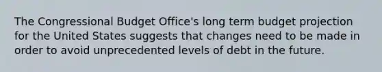 The Congressional Budget Office's long term budget projection for the United States suggests that changes need to be made in order to avoid unprecedented levels of debt in the future.