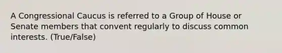 A Congressional Caucus is referred to a Group of House or Senate members that convent regularly to discuss common interests. (True/False)