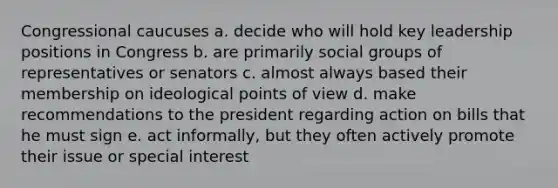 Congressional caucuses a. decide who will hold key leadership positions in Congress b. are primarily social groups of representatives or senators c. almost always based their membership on ideological points of view d. make recommendations to the president regarding action on bills that he must sign e. act informally, but they often actively promote their issue or special interest