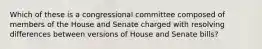 Which of these is a congressional committee composed of members of the House and Senate charged with resolving differences between versions of House and Senate bills?