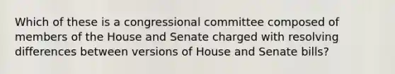 Which of these is a congressional committee composed of members of the House and Senate charged with resolving differences between versions of House and Senate bills?