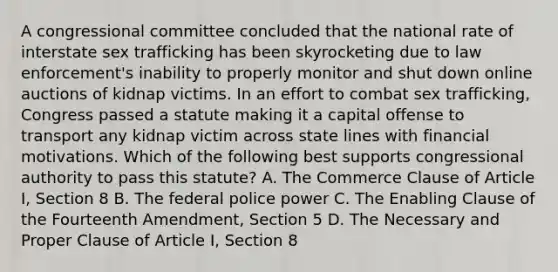 A congressional committee concluded that the national rate of interstate sex trafficking has been skyrocketing due to law enforcement's inability to properly monitor and shut down online auctions of kidnap victims. In an effort to combat sex trafficking, Congress passed a statute making it a capital offense to transport any kidnap victim across state lines with financial motivations. Which of the following best supports congressional authority to pass this statute? A. The Commerce Clause of Article I, Section 8 B. The federal police power C. The Enabling Clause of the Fourteenth Amendment, Section 5 D. The Necessary and Proper Clause of Article I, Section 8