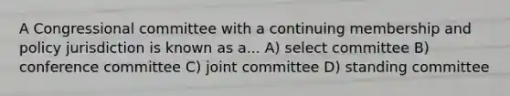 A Congressional committee with a continuing membership and policy jurisdiction is known as a... A) select committee B) conference committee C) joint committee D) standing committee