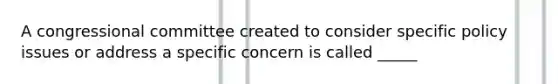 A congressional committee created to consider specific policy issues or address a specific concern is called _____