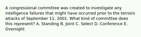 A congressional committee was created to investigate any intelligence failures that might have occurred prior to the terroirs attacks of September 11, 2001. What kind of committee does this represent? A. Standing B. Joint C. Select D. Conference E. Oversight