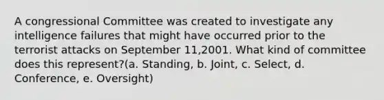 A congressional Committee was created to investigate any intelligence failures that might have occurred prior to the terrorist attacks on September 11,2001. What kind of committee does this represent?(a. Standing, b. Joint, c. Select, d. Conference, e. Oversight)