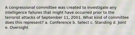 A congressional committee was created to investigate any intelligence failures that might have occurred prior to the terrorist attacks of September 11, 2001. What kind of committee does this represent? a. Conference b. Select c. Standing d. Joint e. Oversight