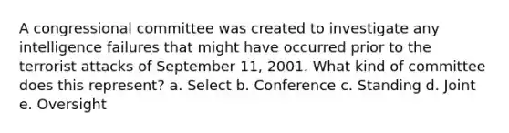 A congressional committee was created to investigate any intelligence failures that might have occurred prior to the terrorist attacks of September 11, 2001. What kind of committee does this represent? a. Select b. Conference c. Standing d. Joint e. Oversight
